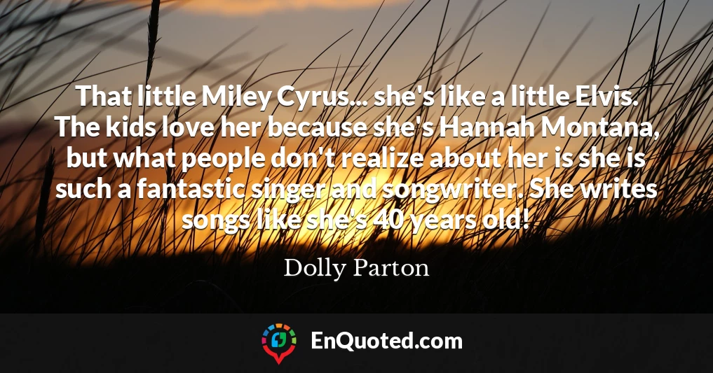 That little Miley Cyrus... she's like a little Elvis. The kids love her because she's Hannah Montana, but what people don't realize about her is she is such a fantastic singer and songwriter. She writes songs like she's 40 years old!