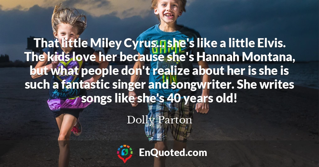 That little Miley Cyrus... she's like a little Elvis. The kids love her because she's Hannah Montana, but what people don't realize about her is she is such a fantastic singer and songwriter. She writes songs like she's 40 years old!