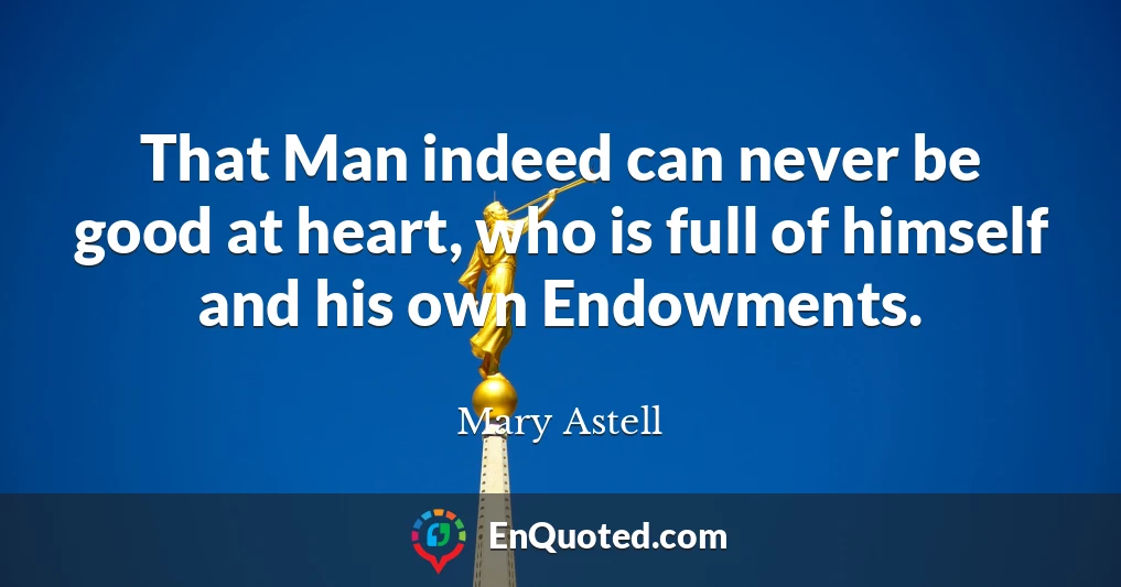 That Man indeed can never be good at heart, who is full of himself and his own Endowments.