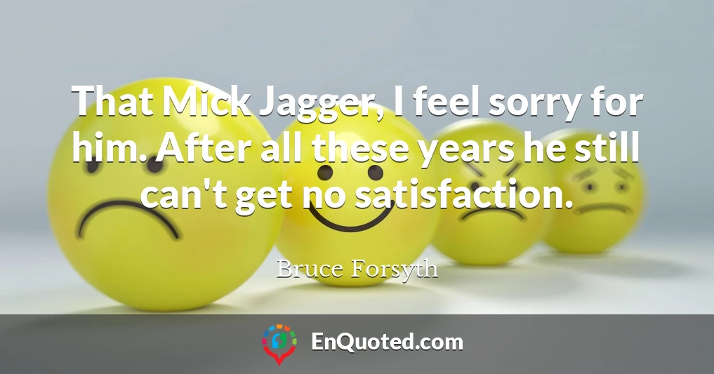 That Mick Jagger, I feel sorry for him. After all these years he still can't get no satisfaction.