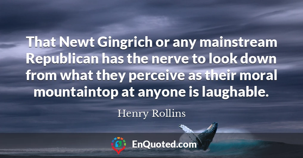 That Newt Gingrich or any mainstream Republican has the nerve to look down from what they perceive as their moral mountaintop at anyone is laughable.