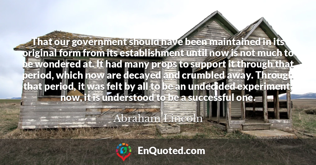 That our government should have been maintained in its original form from its establishment until now is not much to be wondered at. It had many props to support it through that period, which now are decayed and crumbled away. Through that period, it was felt by all to be an undecided experiment; now, it is understood to be a successful one.