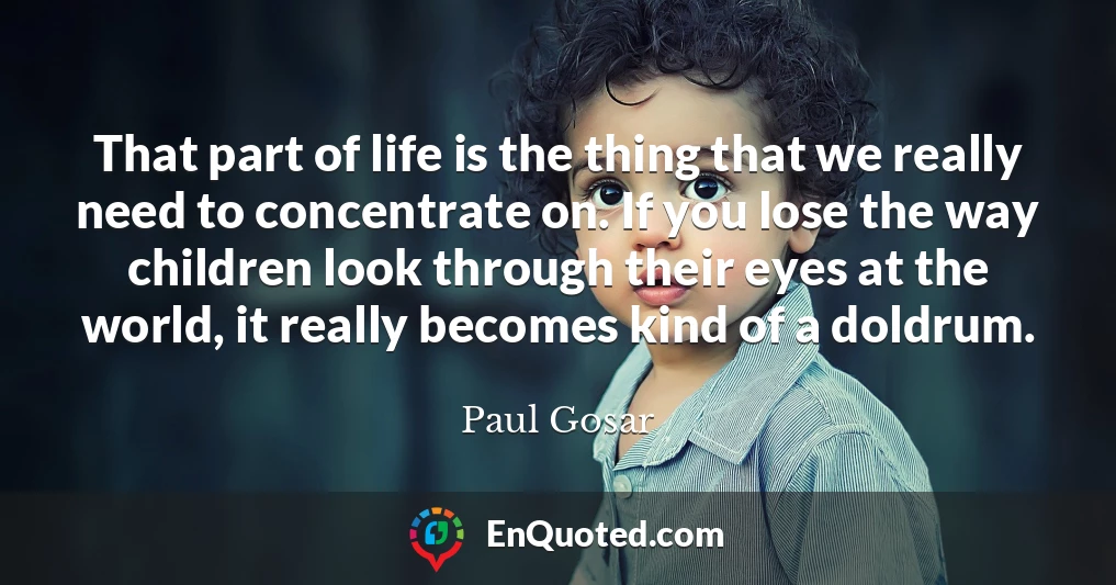 That part of life is the thing that we really need to concentrate on. If you lose the way children look through their eyes at the world, it really becomes kind of a doldrum.