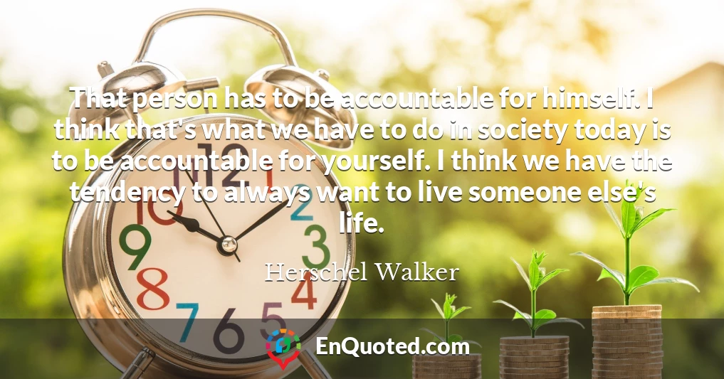 That person has to be accountable for himself. I think that's what we have to do in society today is to be accountable for yourself. I think we have the tendency to always want to live someone else's life.
