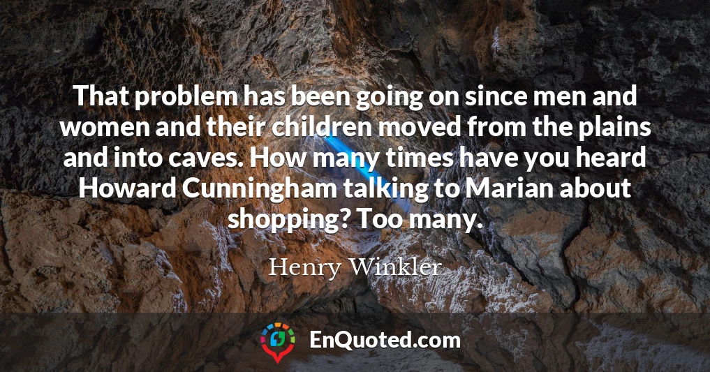 That problem has been going on since men and women and their children moved from the plains and into caves. How many times have you heard Howard Cunningham talking to Marian about shopping? Too many.