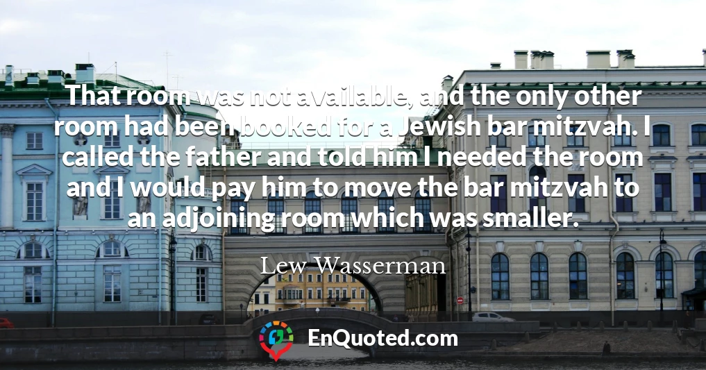 That room was not available, and the only other room had been booked for a Jewish bar mitzvah. I called the father and told him I needed the room and I would pay him to move the bar mitzvah to an adjoining room which was smaller.