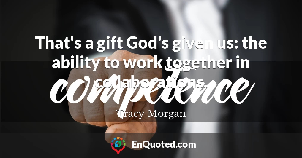 That's a gift God's given us: the ability to work together in collaborations.