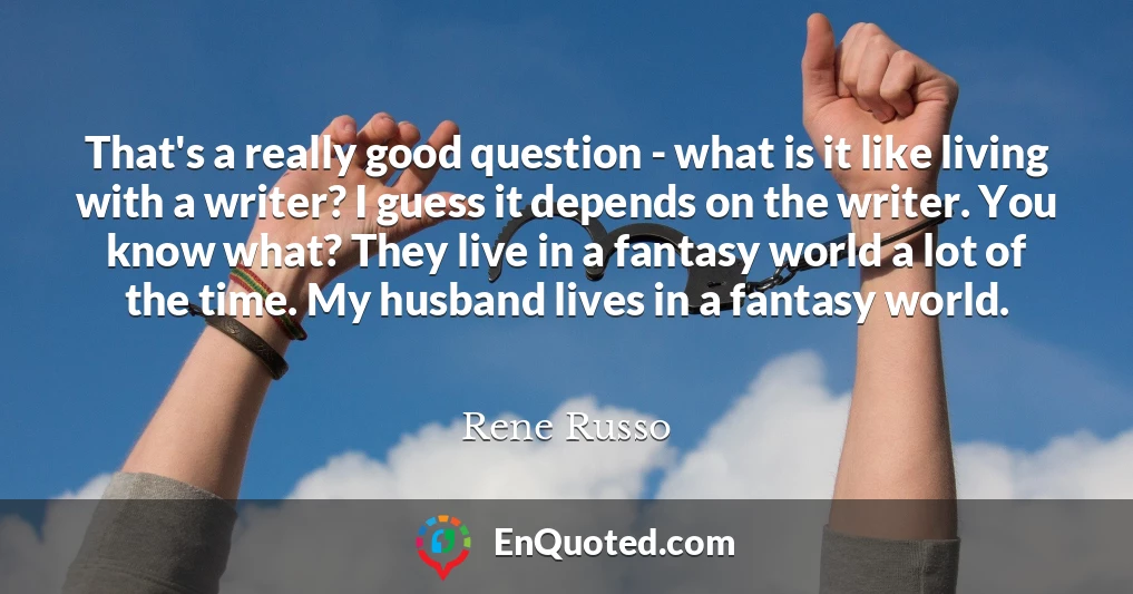 That's a really good question - what is it like living with a writer? I guess it depends on the writer. You know what? They live in a fantasy world a lot of the time. My husband lives in a fantasy world.
