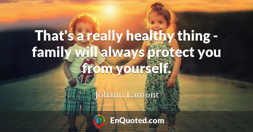 That's a really healthy thing - family will always protect you from yourself.