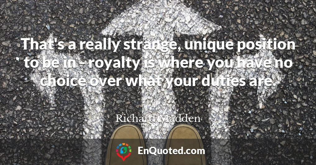 That's a really strange, unique position to be in - royalty is where you have no choice over what your duties are.