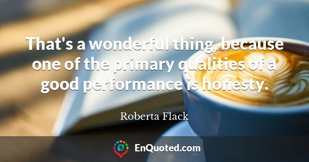 That's a wonderful thing, because one of the primary qualities of a good performance is honesty.