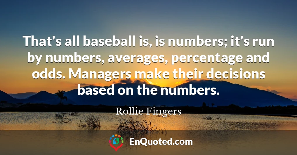That's all baseball is, is numbers; it's run by numbers, averages, percentage and odds. Managers make their decisions based on the numbers.