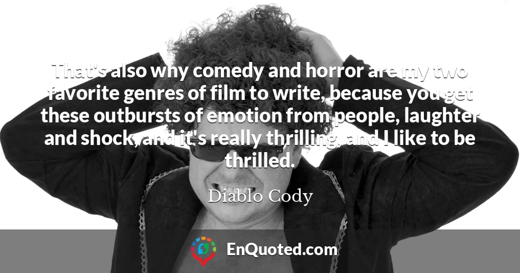 That's also why comedy and horror are my two favorite genres of film to write, because you get these outbursts of emotion from people, laughter and shock, and it's really thrilling, and I like to be thrilled.