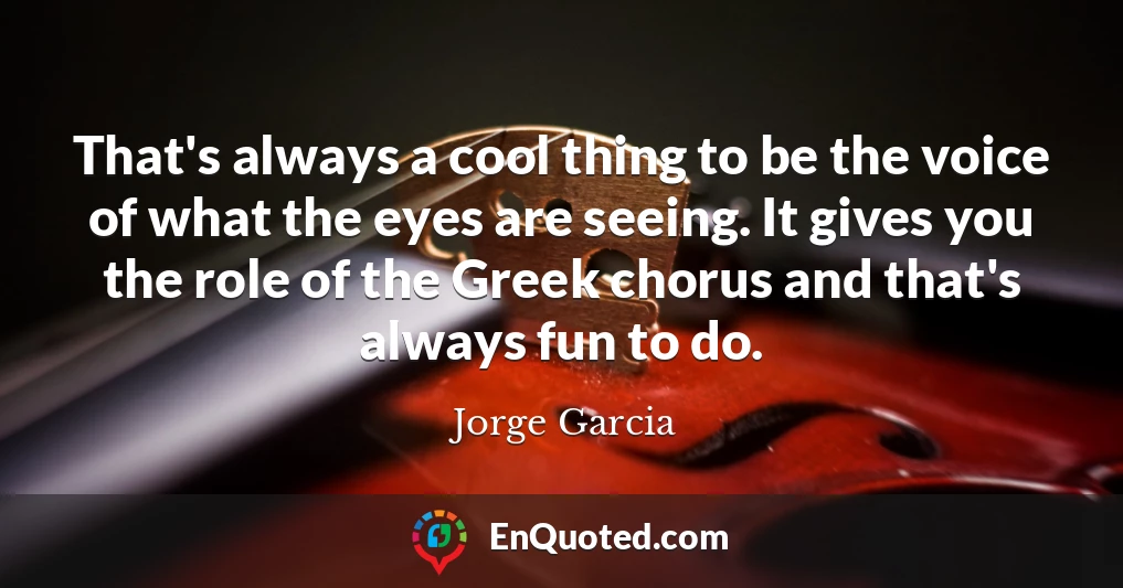 That's always a cool thing to be the voice of what the eyes are seeing. It gives you the role of the Greek chorus and that's always fun to do.