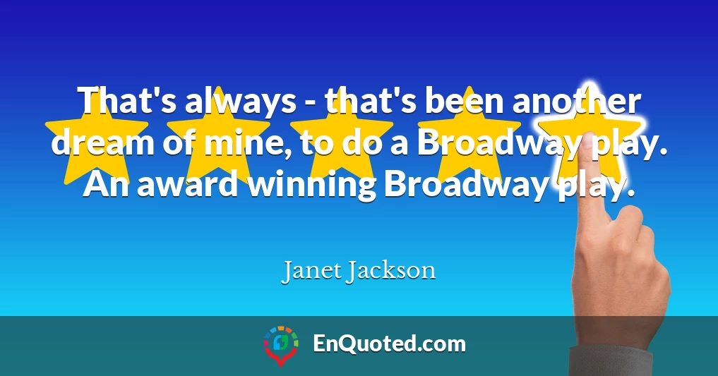 That's always - that's been another dream of mine, to do a Broadway play. An award winning Broadway play.