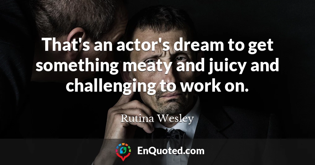 That's an actor's dream to get something meaty and juicy and challenging to work on.