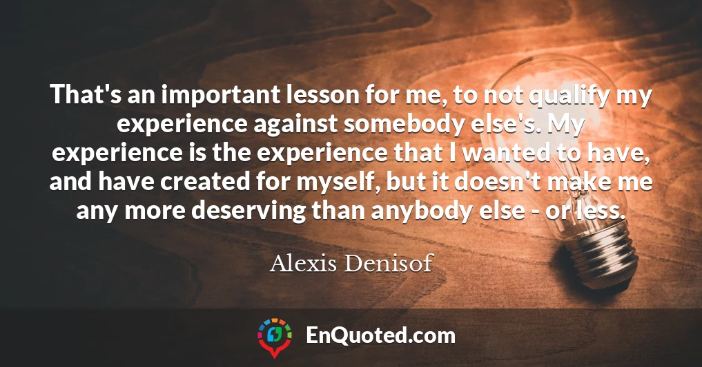 That's an important lesson for me, to not qualify my experience against somebody else's. My experience is the experience that I wanted to have, and have created for myself, but it doesn't make me any more deserving than anybody else - or less.
