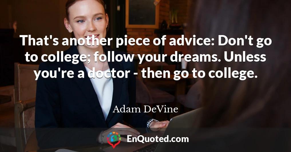 That's another piece of advice: Don't go to college; follow your dreams. Unless you're a doctor - then go to college.