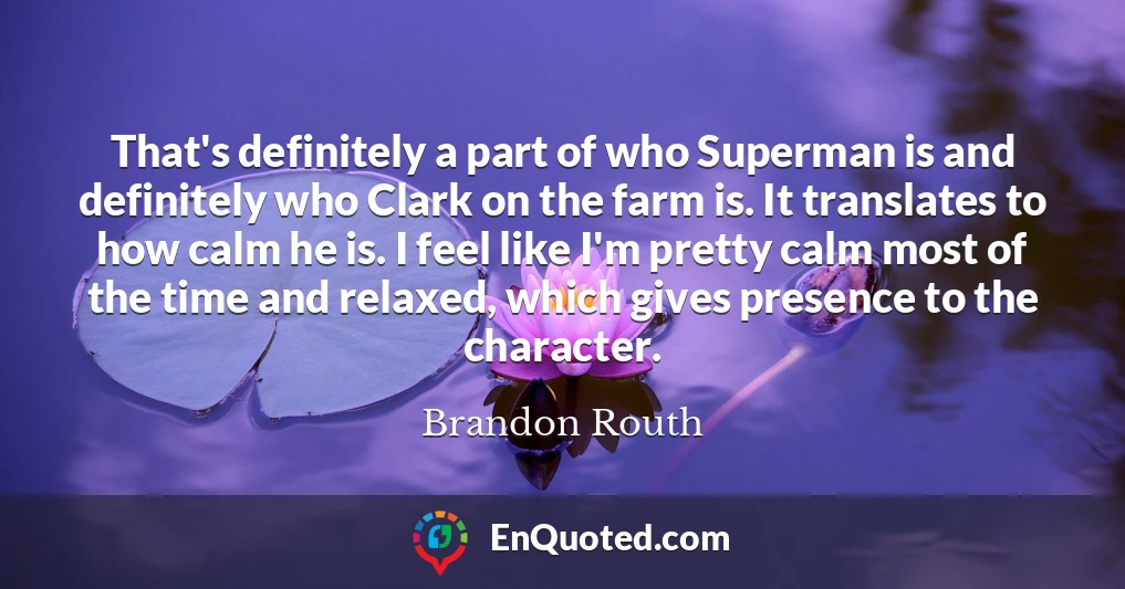 That's definitely a part of who Superman is and definitely who Clark on the farm is. It translates to how calm he is. I feel like I'm pretty calm most of the time and relaxed, which gives presence to the character.