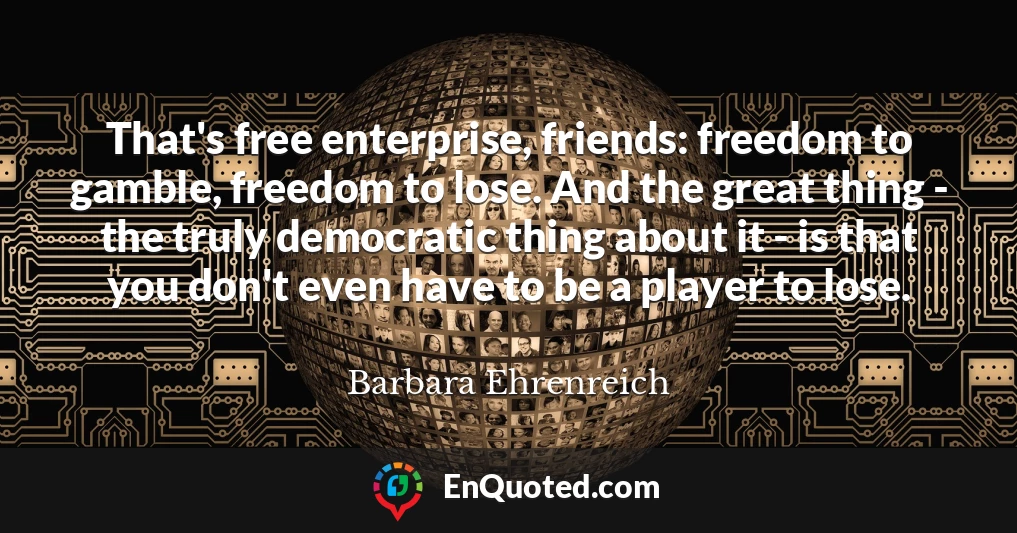 That's free enterprise, friends: freedom to gamble, freedom to lose. And the great thing - the truly democratic thing about it - is that you don't even have to be a player to lose.