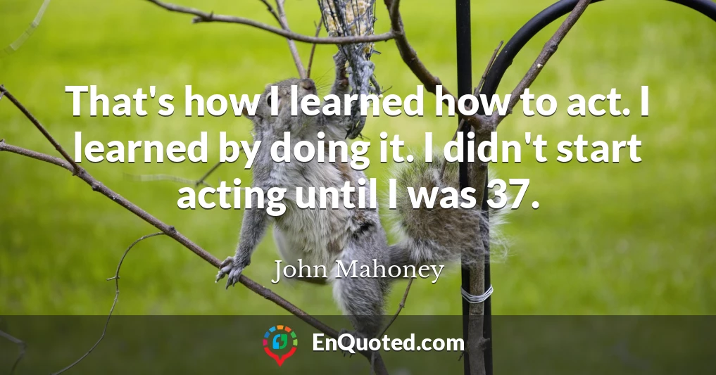 That's how I learned how to act. I learned by doing it. I didn't start acting until I was 37.