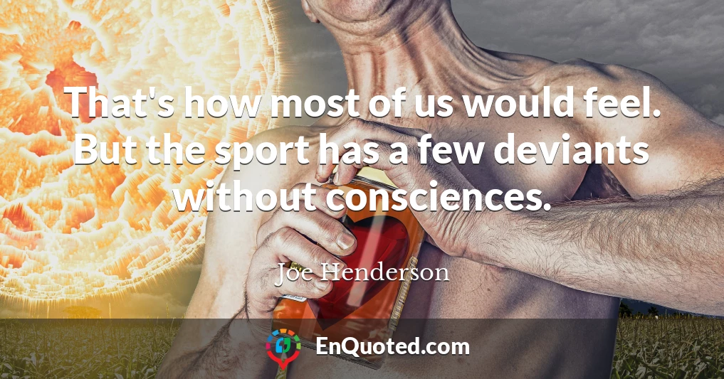 That's how most of us would feel. But the sport has a few deviants without consciences.