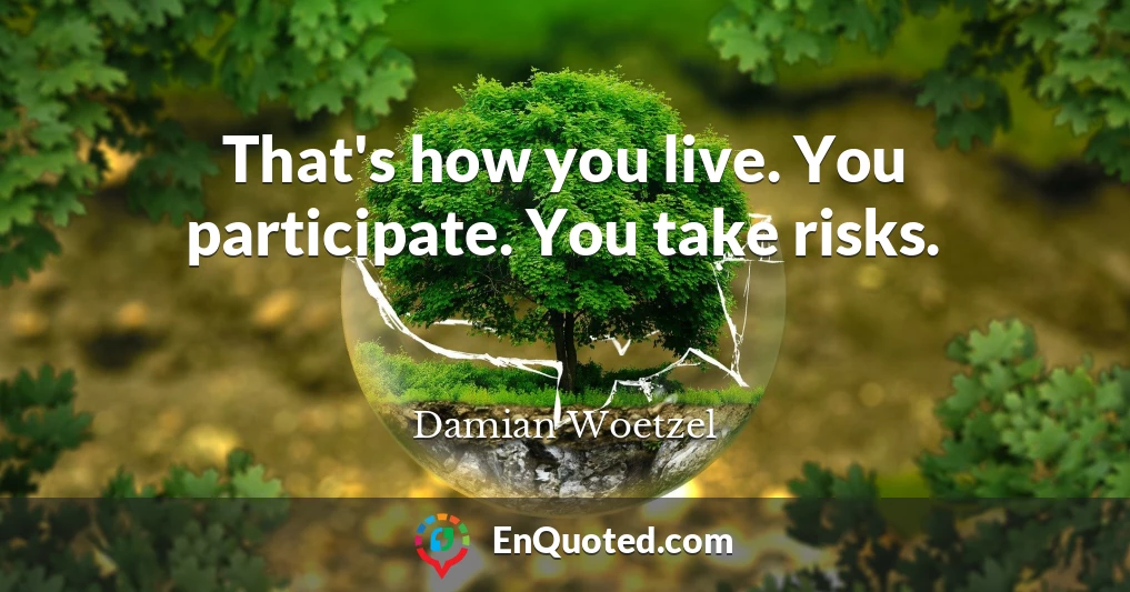 That's how you live. You participate. You take risks.