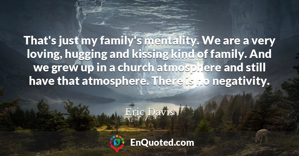 That's just my family's mentality. We are a very loving, hugging and kissing kind of family. And we grew up in a church atmosphere and still have that atmosphere. There is no negativity.