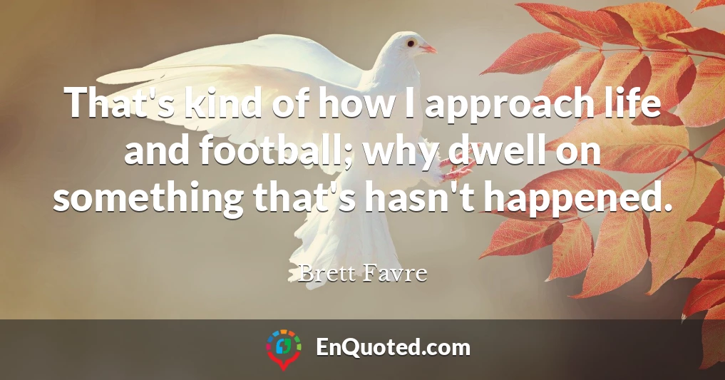 That's kind of how I approach life and football; why dwell on something that's hasn't happened.