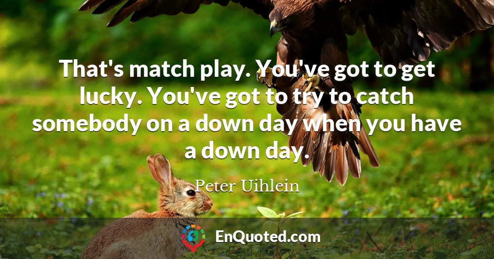 That's match play. You've got to get lucky. You've got to try to catch somebody on a down day when you have a down day.