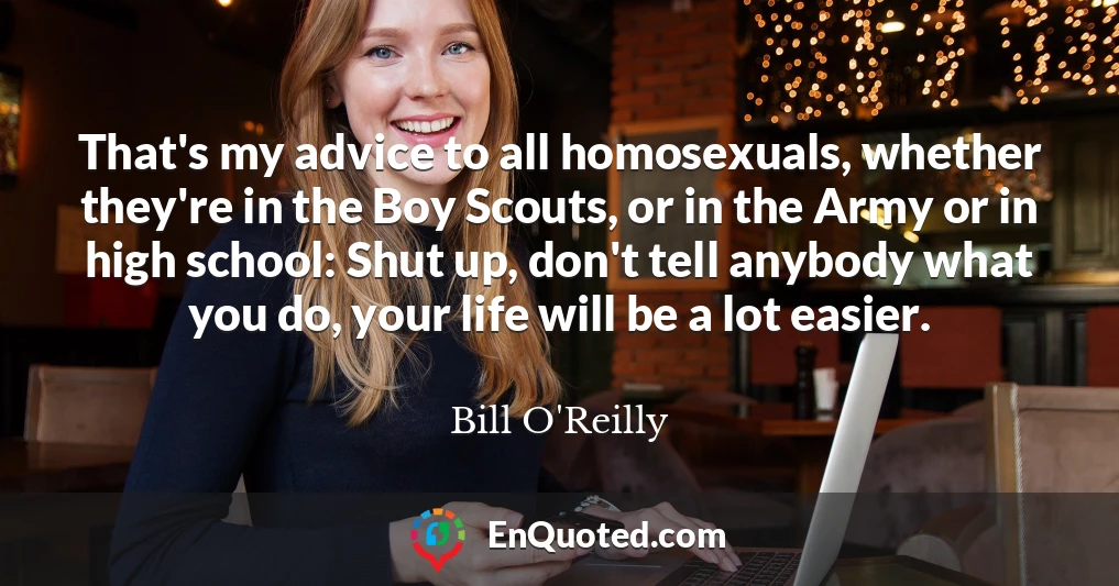 That's my advice to all homosexuals, whether they're in the Boy Scouts, or in the Army or in high school: Shut up, don't tell anybody what you do, your life will be a lot easier.