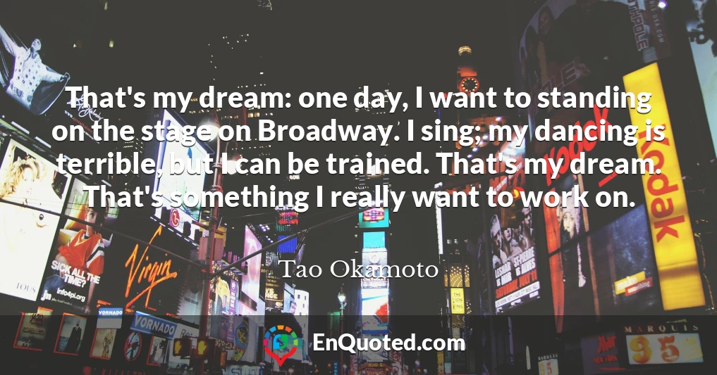 That's my dream: one day, I want to standing on the stage on Broadway. I sing; my dancing is terrible, but I can be trained. That's my dream. That's something I really want to work on.