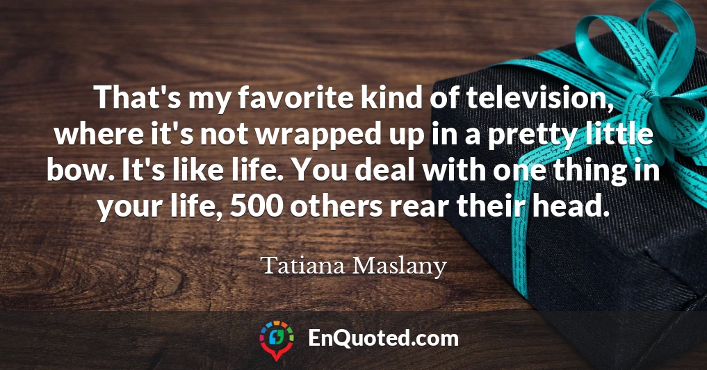 That's my favorite kind of television, where it's not wrapped up in a pretty little bow. It's like life. You deal with one thing in your life, 500 others rear their head.