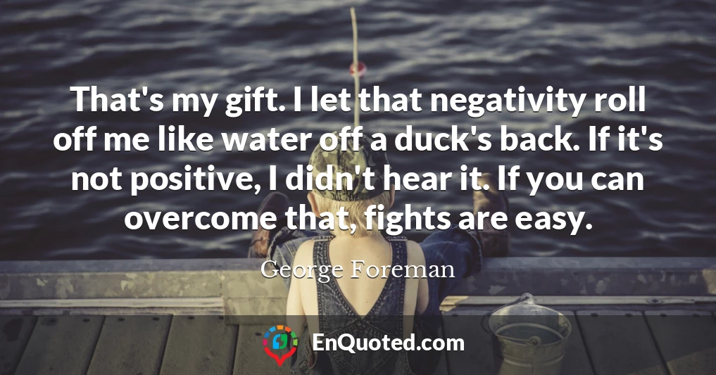 That's my gift. I let that negativity roll off me like water off a duck's back. If it's not positive, I didn't hear it. If you can overcome that, fights are easy.