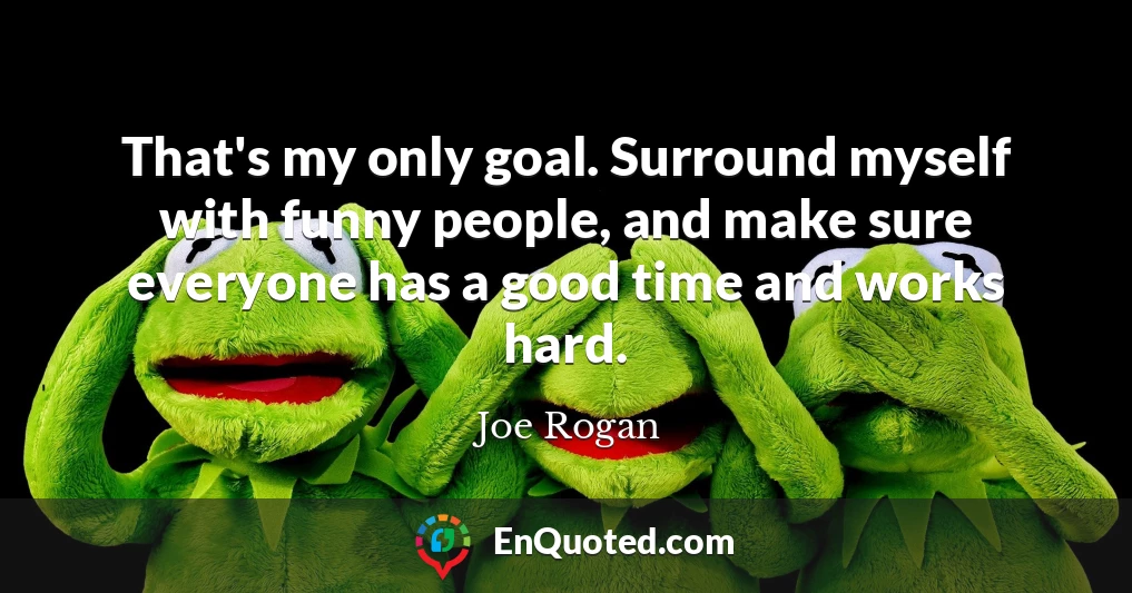 That's my only goal. Surround myself with funny people, and make sure everyone has a good time and works hard.