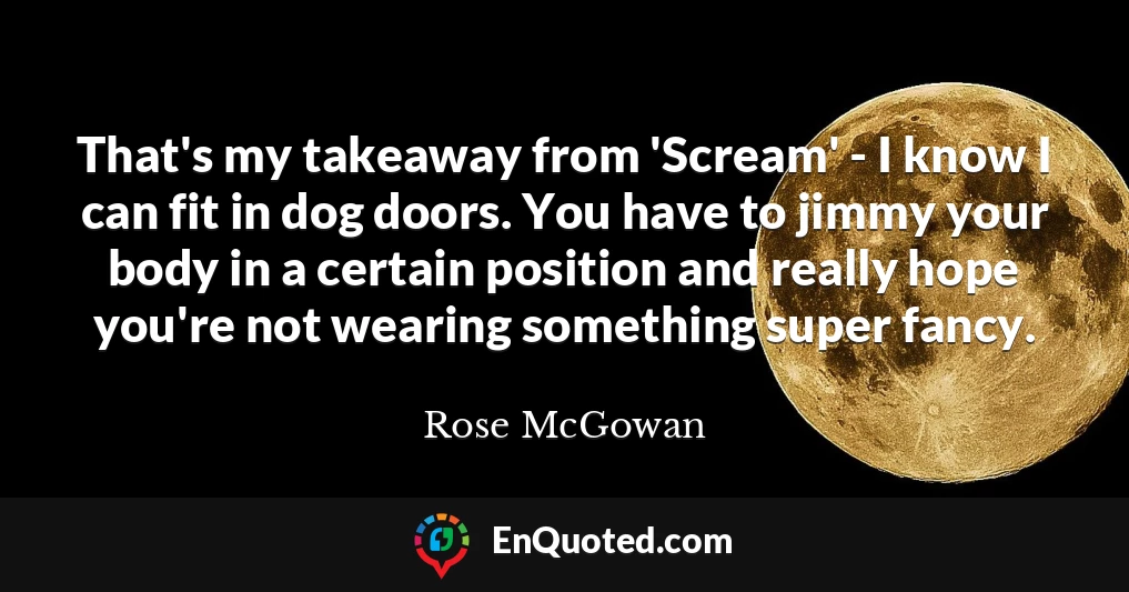 That's my takeaway from 'Scream' - I know I can fit in dog doors. You have to jimmy your body in a certain position and really hope you're not wearing something super fancy.