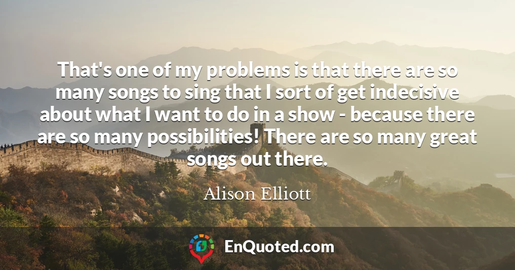 That's one of my problems is that there are so many songs to sing that I sort of get indecisive about what I want to do in a show - because there are so many possibilities! There are so many great songs out there.
