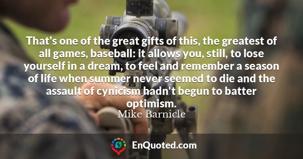 That's one of the great gifts of this, the greatest of all games, baseball: it allows you, still, to lose yourself in a dream, to feel and remember a season of life when summer never seemed to die and the assault of cynicism hadn't begun to batter optimism.
