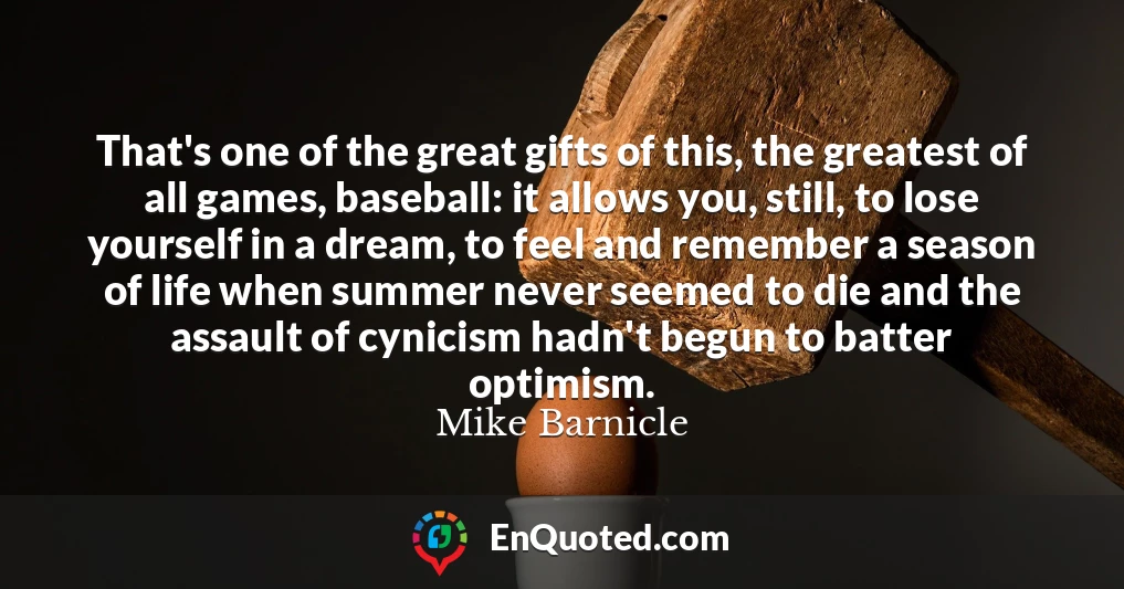 That's one of the great gifts of this, the greatest of all games, baseball: it allows you, still, to lose yourself in a dream, to feel and remember a season of life when summer never seemed to die and the assault of cynicism hadn't begun to batter optimism.