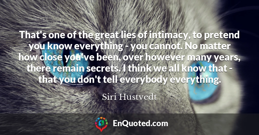 That's one of the great lies of intimacy, to pretend you know everything - you cannot. No matter how close you've been, over however many years, there remain secrets. I think we all know that - that you don't tell everybody everything.