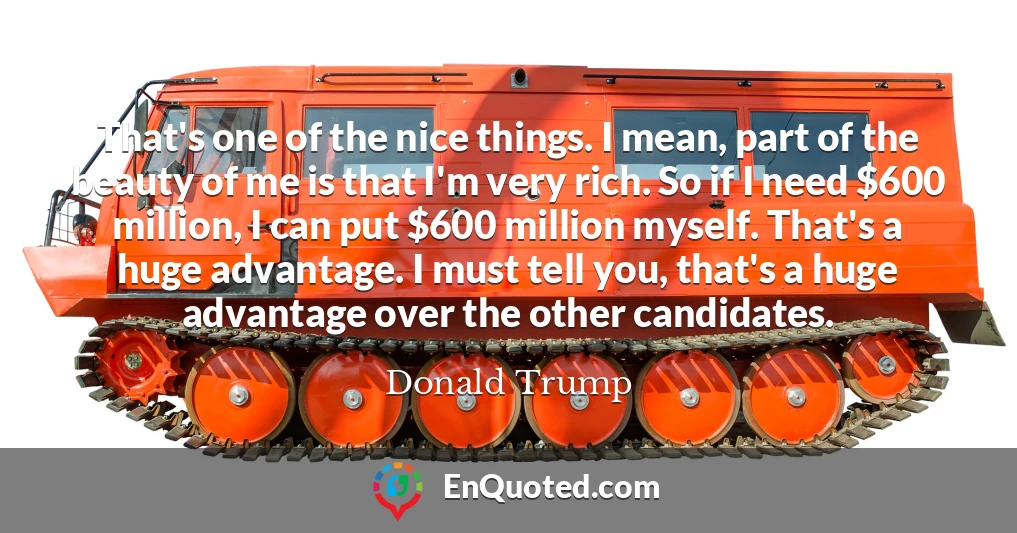 That's one of the nice things. I mean, part of the beauty of me is that I'm very rich. So if I need $600 million, I can put $600 million myself. That's a huge advantage. I must tell you, that's a huge advantage over the other candidates.