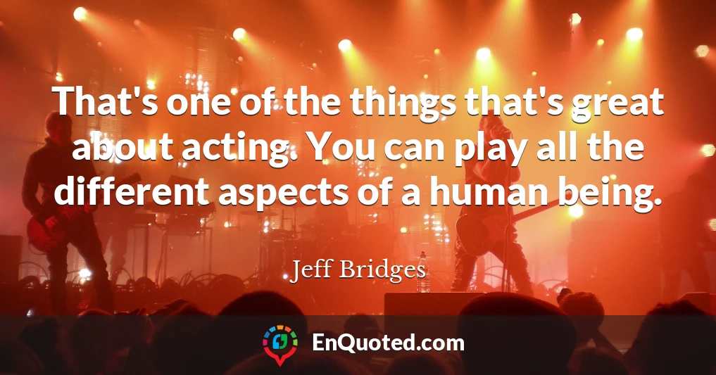 That's one of the things that's great about acting. You can play all the different aspects of a human being.
