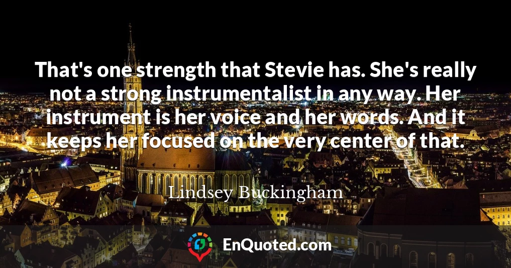 That's one strength that Stevie has. She's really not a strong instrumentalist in any way. Her instrument is her voice and her words. And it keeps her focused on the very center of that.