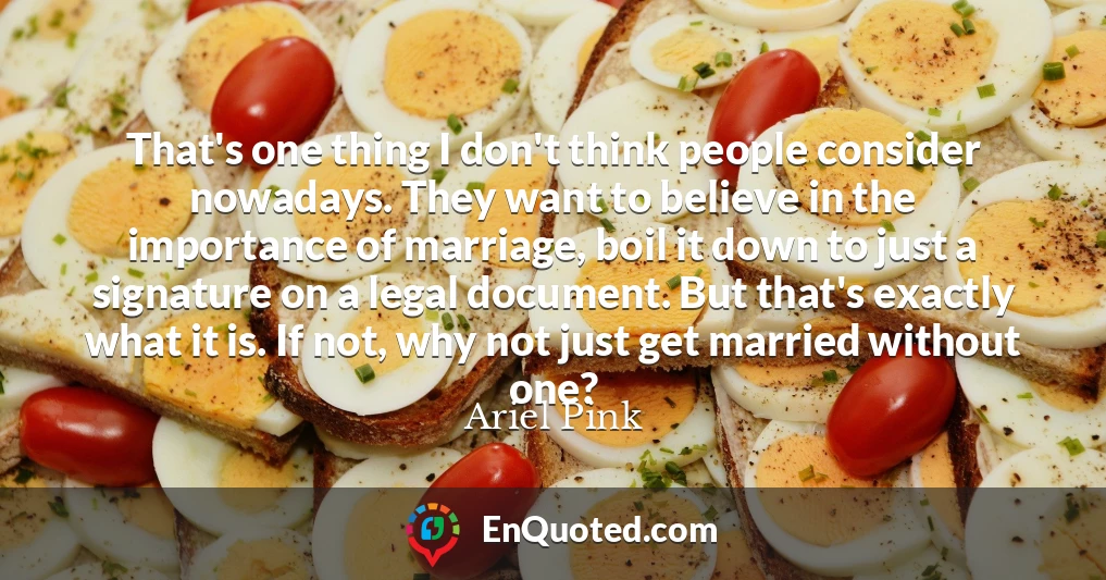 That's one thing I don't think people consider nowadays. They want to believe in the importance of marriage, boil it down to just a signature on a legal document. But that's exactly what it is. If not, why not just get married without one?