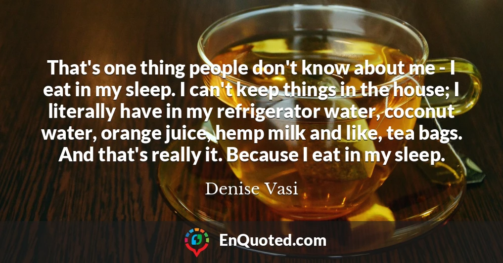 That's one thing people don't know about me - I eat in my sleep. I can't keep things in the house; I literally have in my refrigerator water, coconut water, orange juice, hemp milk and like, tea bags. And that's really it. Because I eat in my sleep.