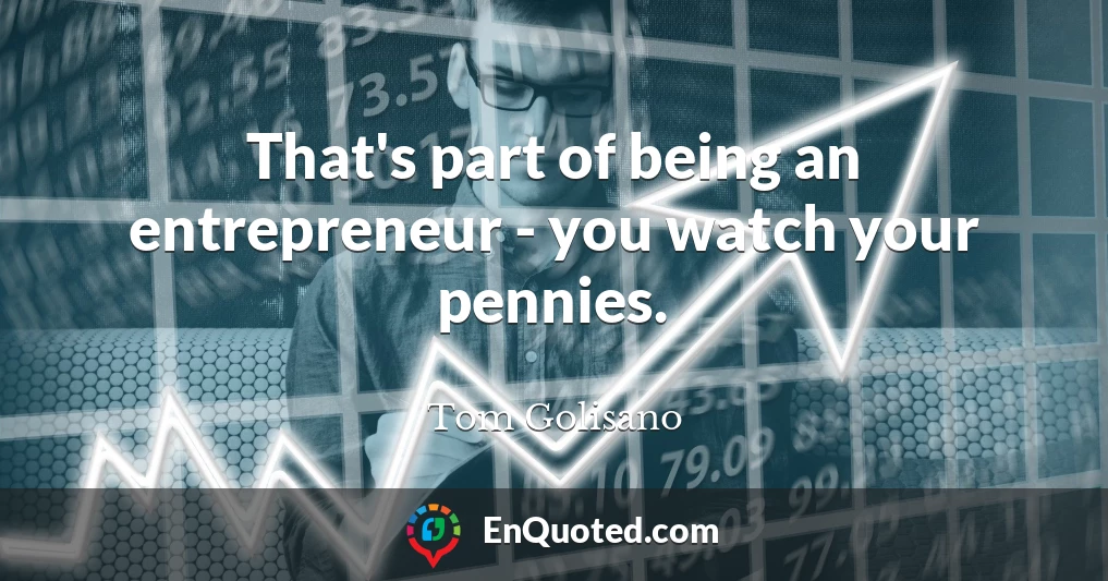 That's part of being an entrepreneur - you watch your pennies.