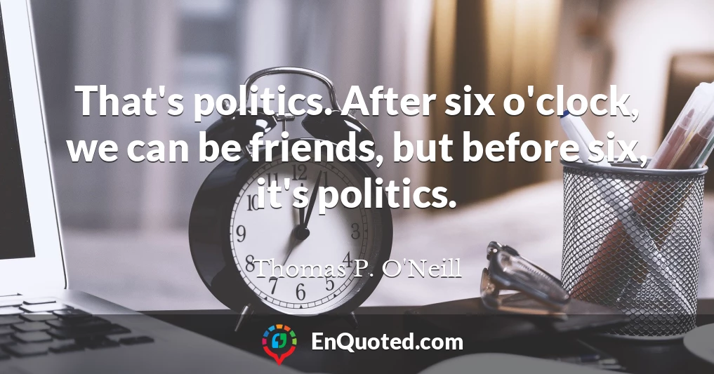 That's politics. After six o'clock, we can be friends, but before six, it's politics.
