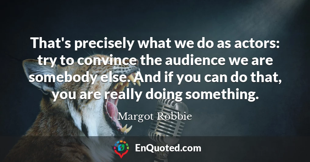 That's precisely what we do as actors: try to convince the audience we are somebody else. And if you can do that, you are really doing something.