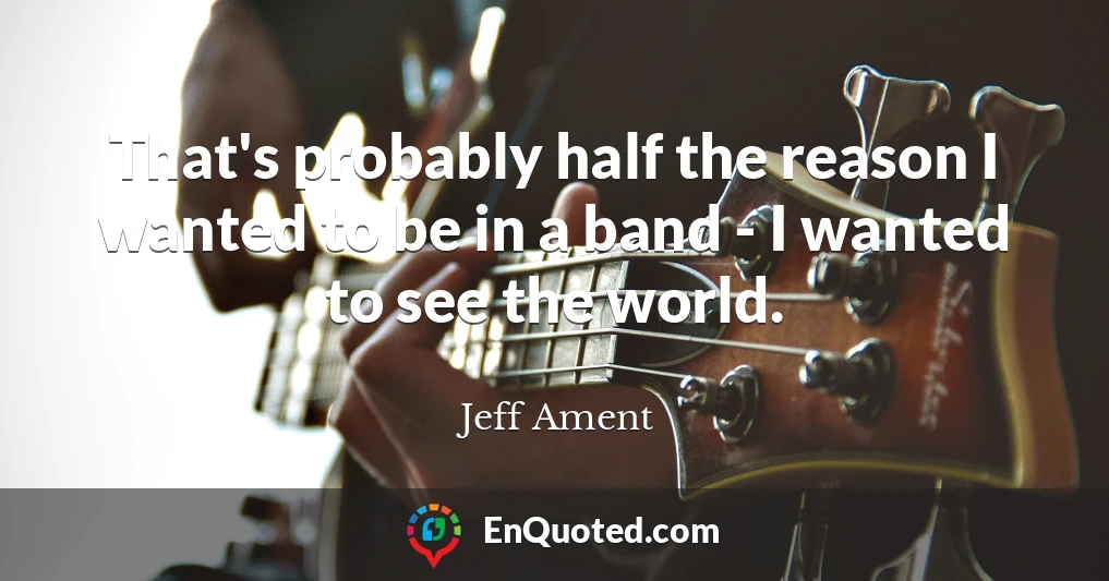 That's probably half the reason I wanted to be in a band - I wanted to see the world.
