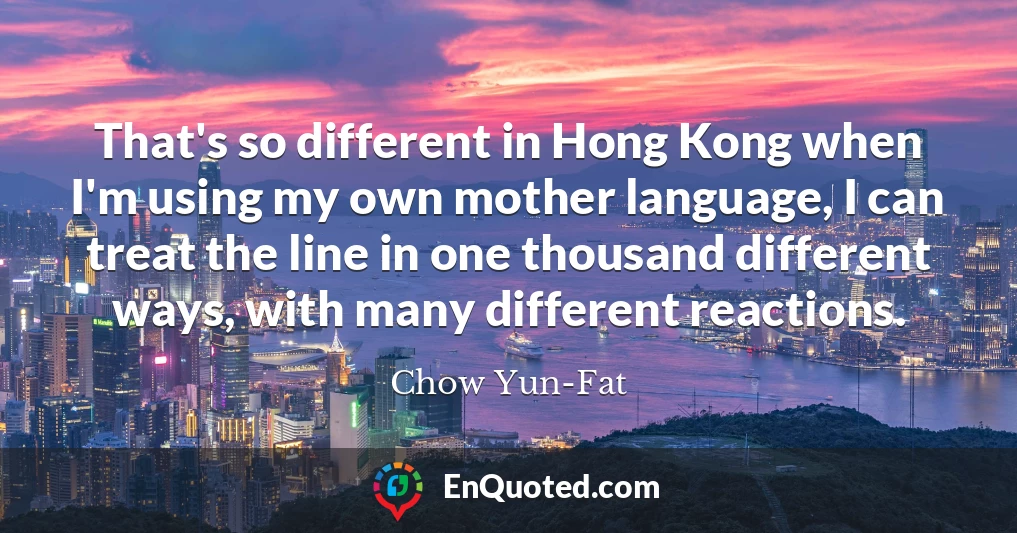 That's so different in Hong Kong when I'm using my own mother language, I can treat the line in one thousand different ways, with many different reactions.